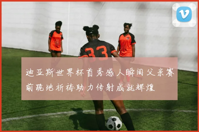 迪亚斯世界杯首秀感人瞬间父亲赛前跪地祈祷助力传射成就辉煌