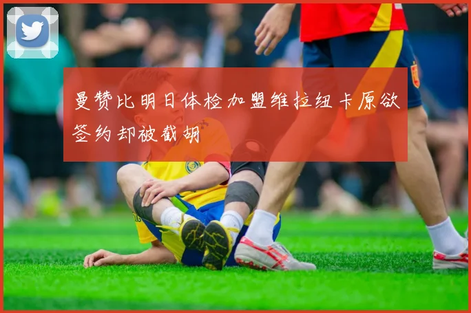 曼赞比明日体检加盟维拉纽卡原欲签约却被截胡