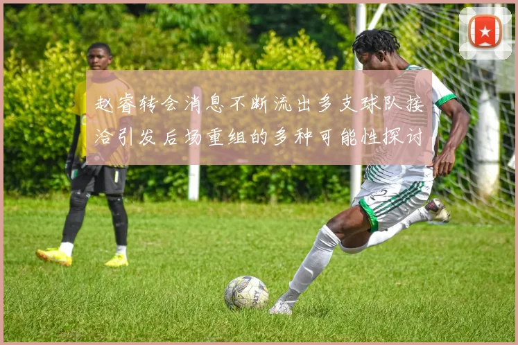 赵睿转会消息不断流出多支球队接洽引发后场重组的多种可能性探讨