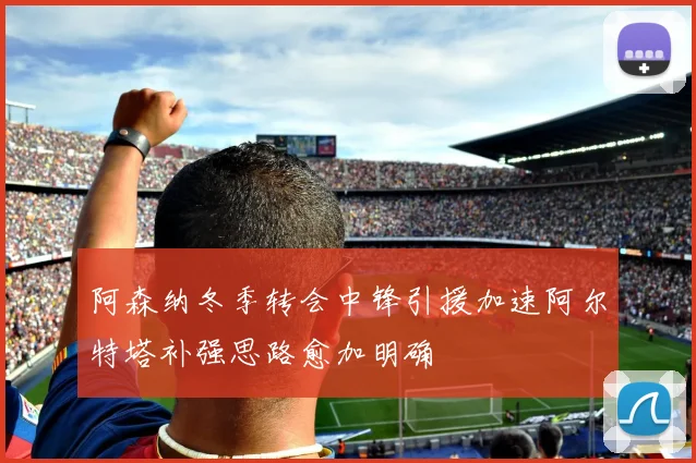 阿森纳冬季转会中锋引援加速阿尔特塔补强思路愈加明确