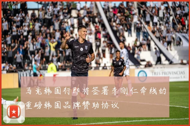 马竞韩国行即将签署李刚仁牵线的重磅韩国品牌赞助协议