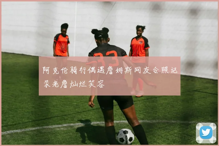阿克伦骑行偶遇詹姆斯网友合照记录老詹灿烂笑容