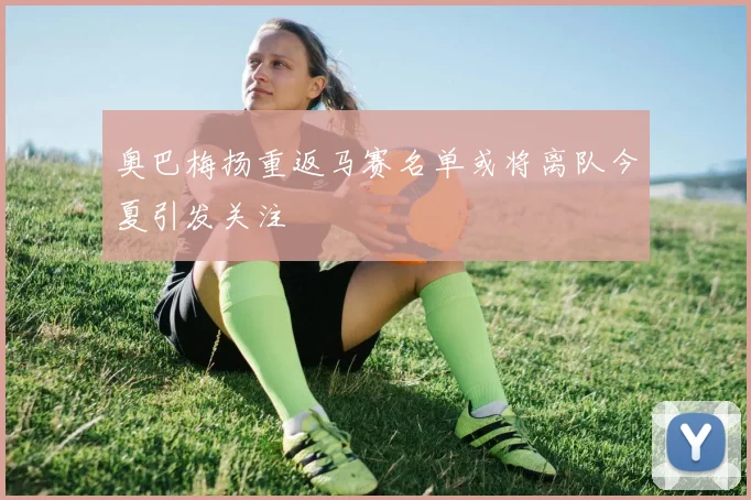 奥巴梅扬重返马赛名单或将离队今夏引发关注