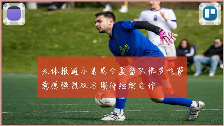 米体报道小基恩今夏留队佛罗伦萨意愿强烈双方期待继续合作