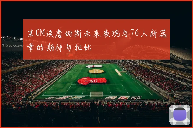 某GM谈詹姆斯未来表现与76人新篇章的期待与担忧