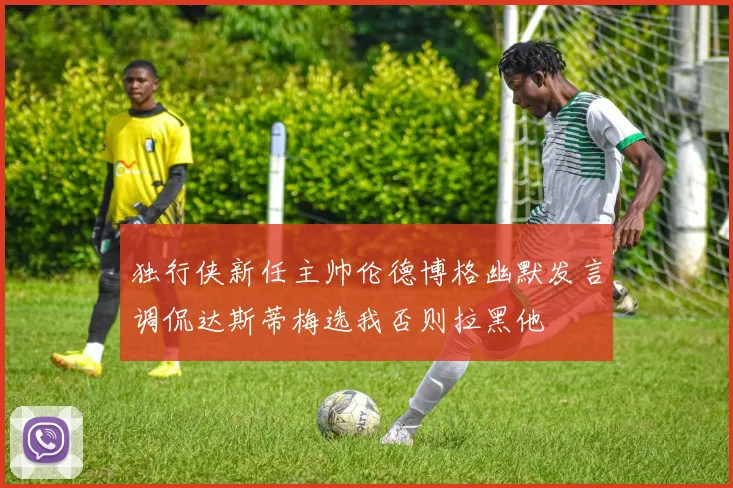 独行侠新任主帅伦德博格幽默发言调侃达斯蒂梅选我否则拉黑他