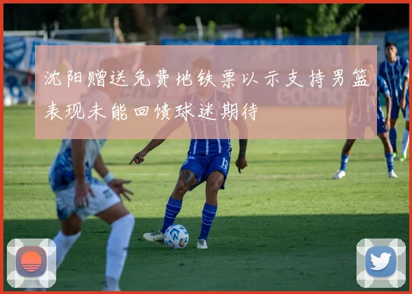 沈阳赠送免费地铁票以示支持男篮表现未能回馈球迷期待