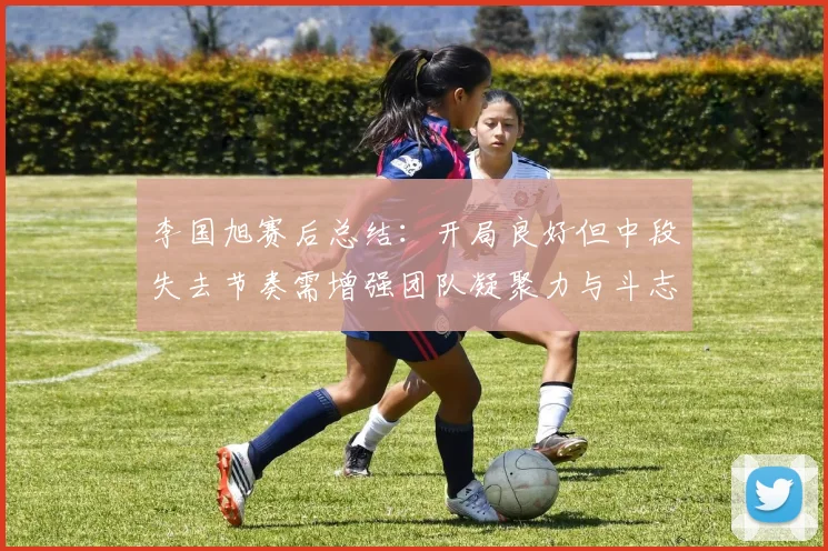 李国旭赛后总结：开局良好但中段失去节奏需增强团队凝聚力与斗志
