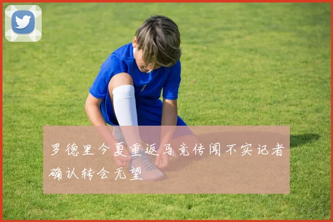 罗德里今夏重返马竞传闻不实记者确认转会无望