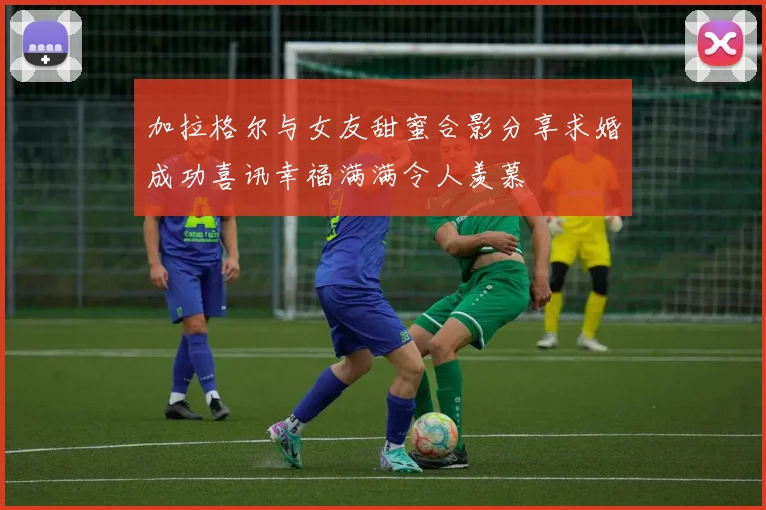 加拉格尔与女友甜蜜合影分享求婚成功喜讯幸福满满令人羡慕