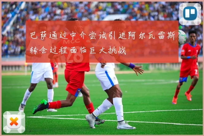 巴萨通过中介尝试引进阿尔瓦雷斯转会过程面临巨大挑战