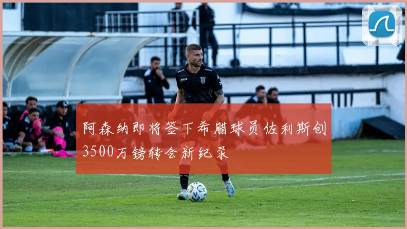 阿森纳即将签下希腊球员佐利斯创3500万镑转会新纪录