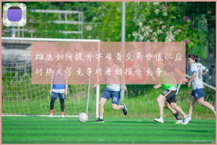 雄鹿如何提升字母哥交易价值以应对热火等竞争对手的报价竞争