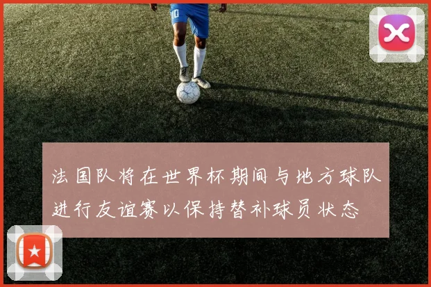 法国队将在世界杯期间与地方球队进行友谊赛以保持替补球员状态