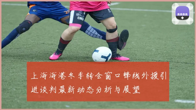 上海海港冬季转会窗口锋线外援引进谈判最新动态分析与展望