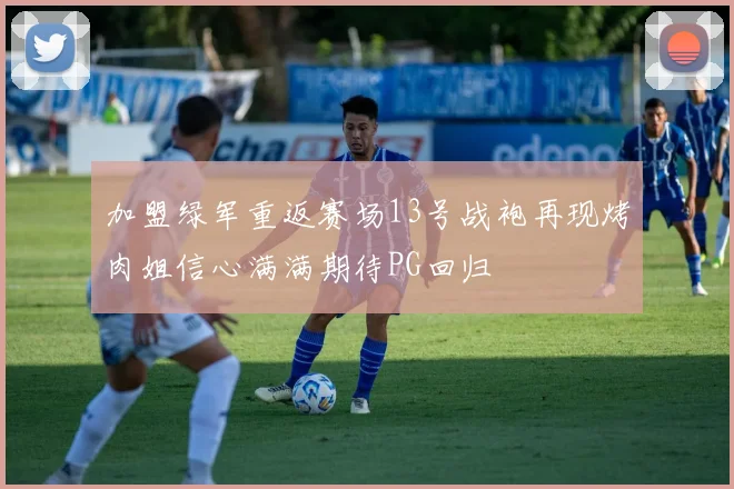 加盟绿军重返赛场13号战袍再现烤肉姐信心满满期待PG回归