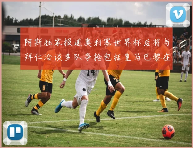 阿斯独家报道奥利塞世界杯后将与拜仁洽谈多队争抢包括皇马巴黎在内