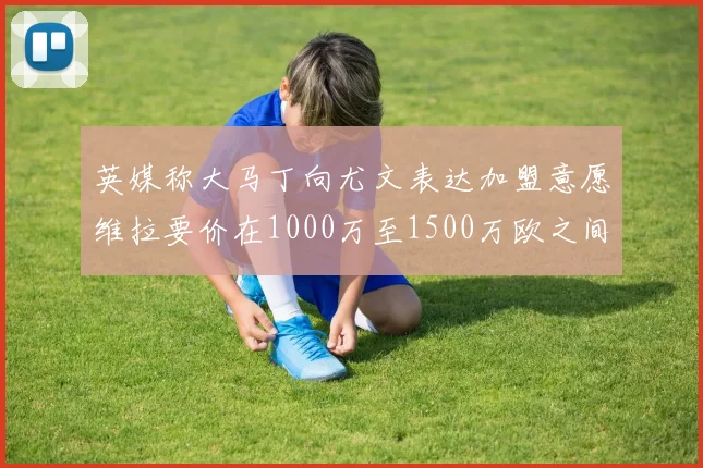 英媒称大马丁向尤文表达加盟意愿维拉要价在1000万至1500万欧之间