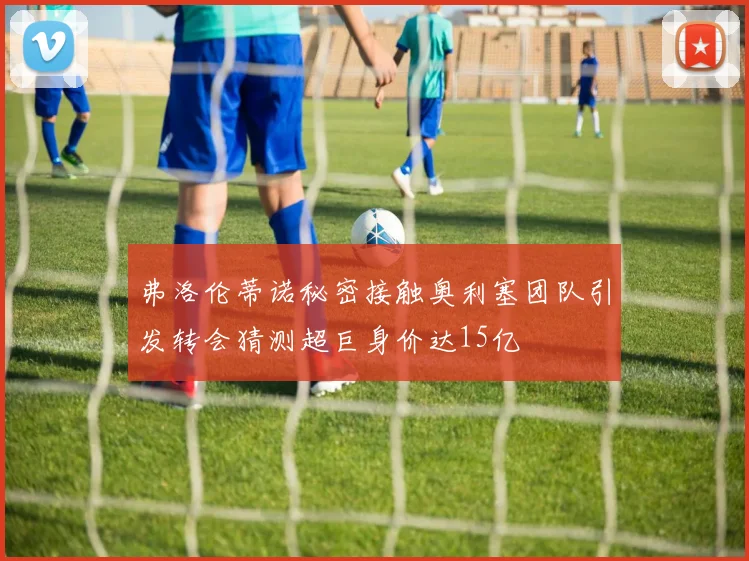 弗洛伦蒂诺秘密接触奥利塞团队引发转会猜测超巨身价达15亿