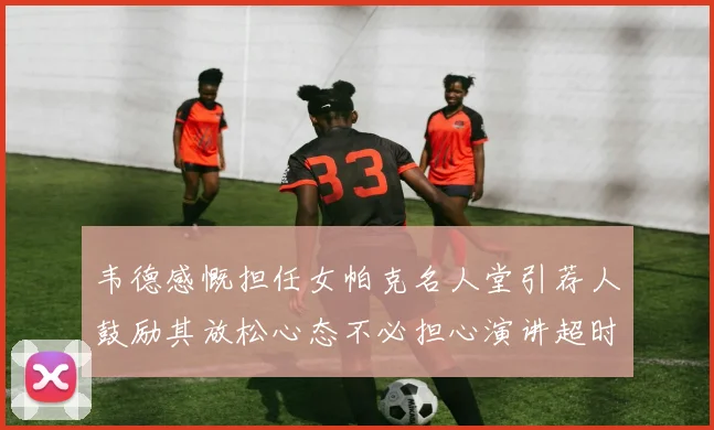 韦德感慨担任女帕克名人堂引荐人鼓励其放松心态不必担心演讲超时