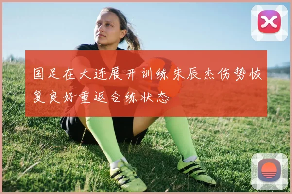 国足在大连展开训练朱辰杰伤势恢复良好重返合练状态